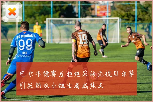 巴尔韦德赛后拒绝采访无视贝尔萨引发热议小组出局成焦点