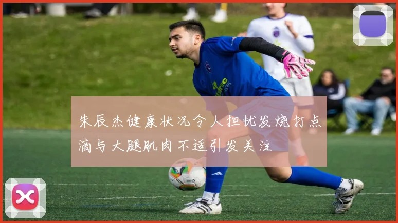 朱辰杰健康状况令人担忧发烧打点滴与大腿肌肉不适引发关注