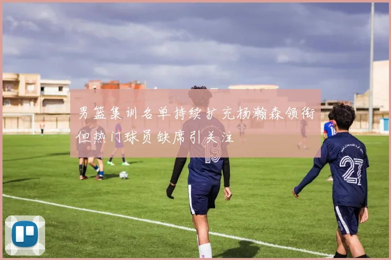 男篮集训名单持续扩充杨瀚森领衔但热门球员缺席引关注