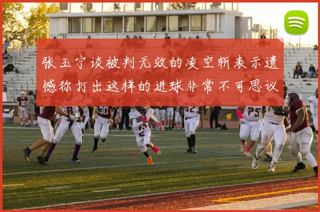 张玉宁谈被判无效的凌空斩表示遗憾称打出这样的进球非常不可思议