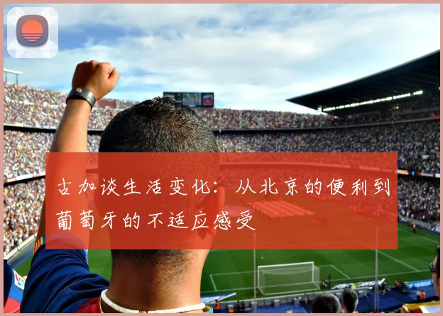古加谈生活变化：从北京的便利到葡萄牙的不适应感受