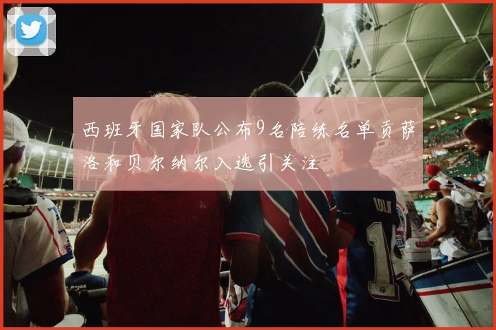 西班牙国家队公布9名陪练名单贡萨洛和贝尔纳尔入选引关注