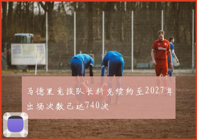 马德里竞技队长科克续约至2027年出场次数已达740次