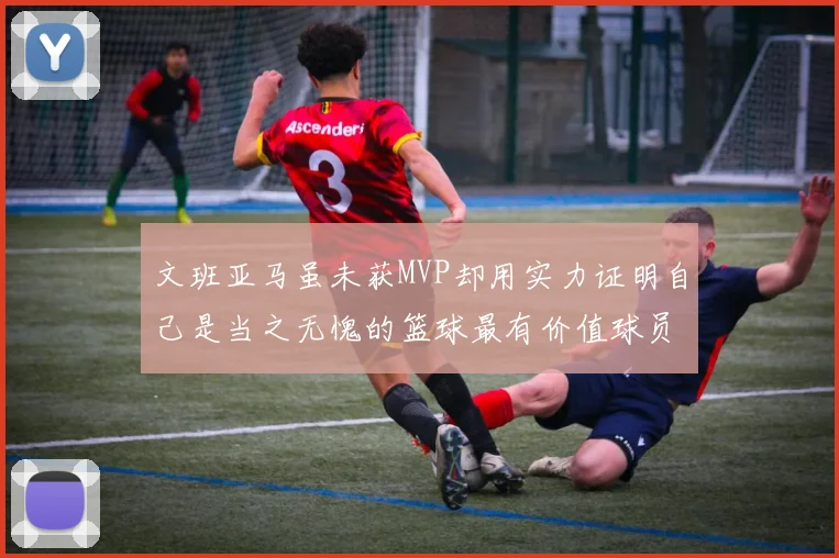 文班亚马虽未获MVP却用实力证明自己是当之无愧的篮球最有价值球员