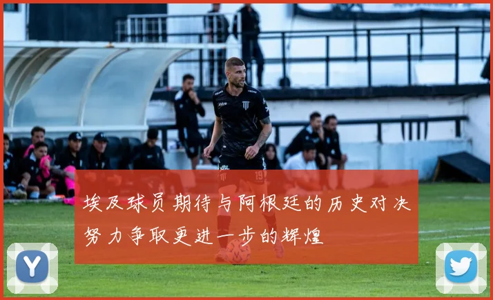 埃及球员期待与阿根廷的历史对决努力争取更进一步的辉煌