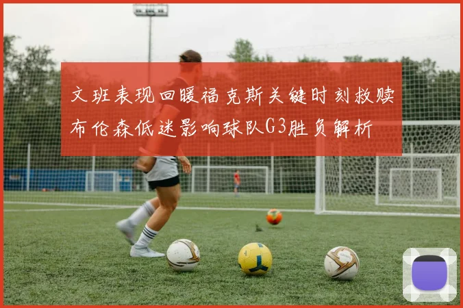文班表现回暖福克斯关键时刻救赎布伦森低迷影响球队G3胜负解析
