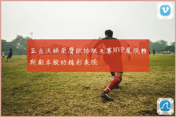 亚当沃顿荣膺欧协联决赛MVP展现赖斯剧本般的精彩表现