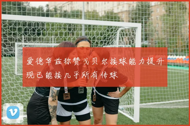 爱德华兹称赞戈贝尔接球能力提升现已能接几乎所有传球