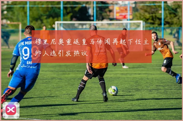 穆里尼奥重返皇马传闻再起下任主帅人选引发热议
