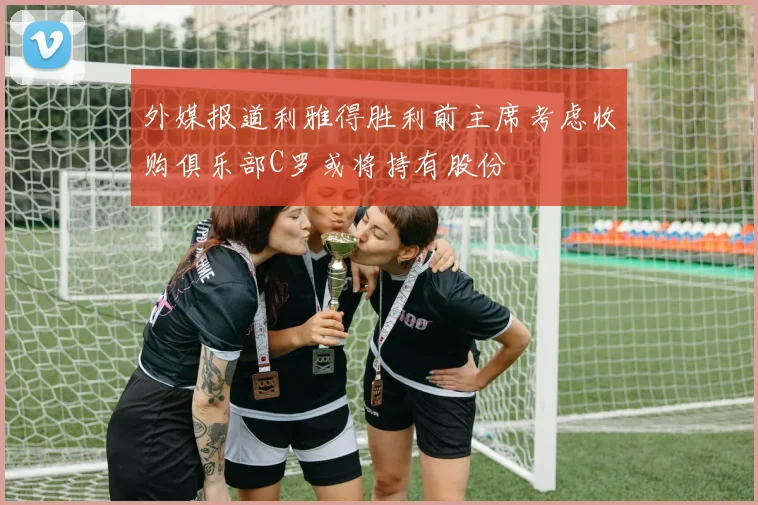 外媒报道利雅得胜利前主席考虑收购俱乐部C罗或将持有股份