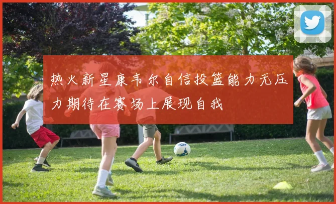 热火新星康韦尔自信投篮能力无压力期待在赛场上展现自我
