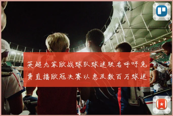 英超九家欧战球队球迷联名呼吁免费直播欧冠决赛以惠及数百万球迷