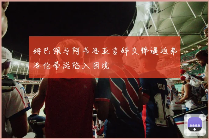 姆巴佩与阿韦洛亚言辞交锋逼迫弗洛伦蒂诺陷入困境