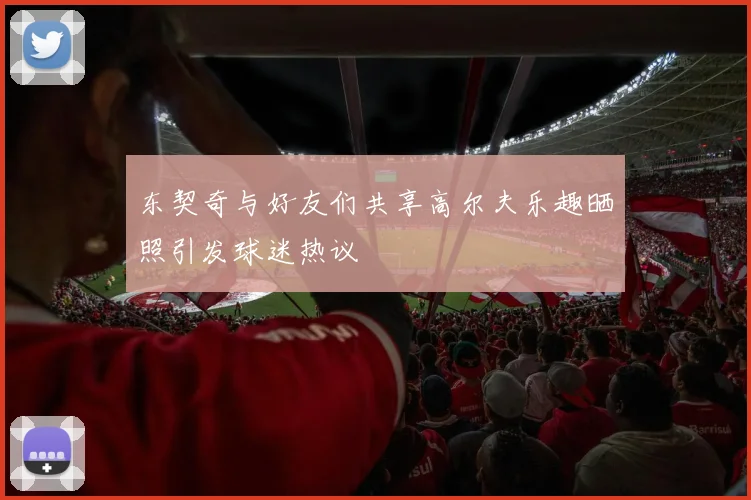 东契奇与好友们共享高尔夫乐趣晒照引发球迷热议