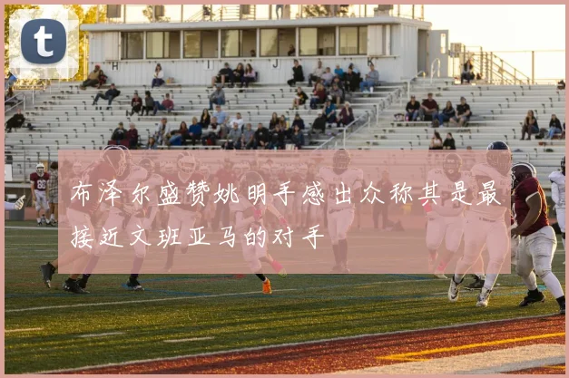 布泽尔盛赞姚明手感出众称其是最接近文班亚马的对手